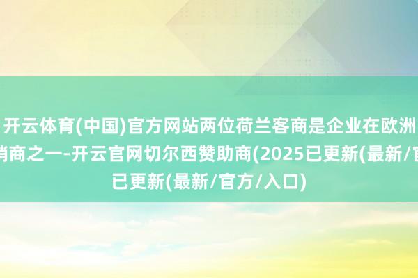 开云体育(中国)官方网站两位荷兰客商是企业在欧洲的最大经销商之一-开云官网切尔西赞助商(2025已更新(最新/官方/入口)