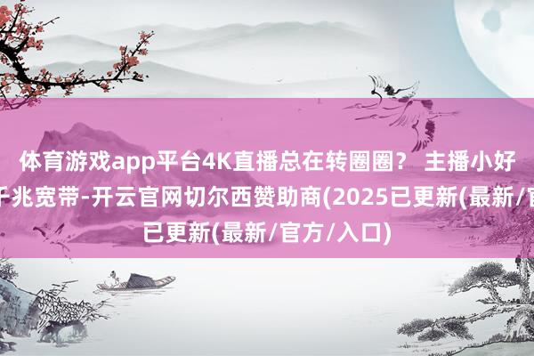 体育游戏app平台4K直播总在转圈圈？ 主播小好意思换了千兆宽带-开云官网切尔西赞助商(2025已更新(最新/官方/入口)