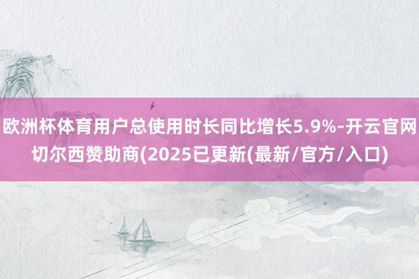 欧洲杯体育用户总使用时长同比增长5.9%-开云官网切尔西赞助商(2025已更新(最新/官方/入口)
