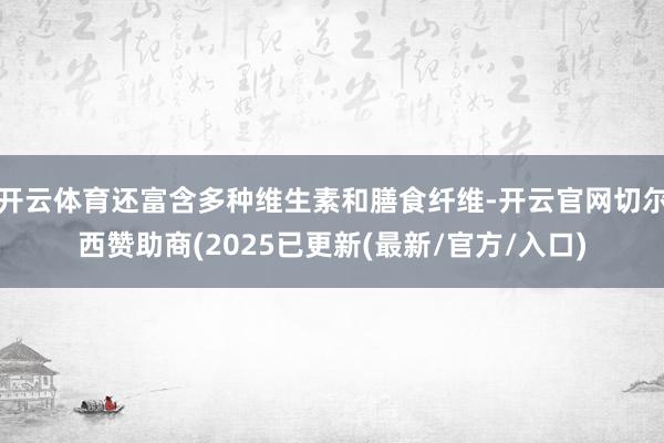 开云体育还富含多种维生素和膳食纤维-开云官网切尔西赞助商(2025已更新(最新/官方/入口)