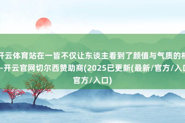 开云体育站在一皆不仅让东谈主看到了颜值与气质的相反-开云官网切尔西赞助商(2025已更新(最新/官方/入口)