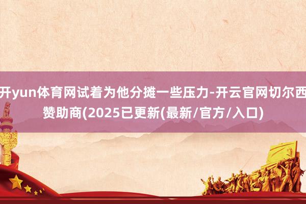 开yun体育网试着为他分摊一些压力-开云官网切尔西赞助商(2025已更新(最新/官方/入口)