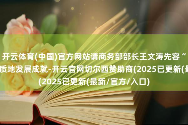 开云体育(中国)官方网站请商务部部长王文涛先容“十四五”商务高质地发展成就-开云官网切尔西赞助商(2025已更新(最新/官方/入口)