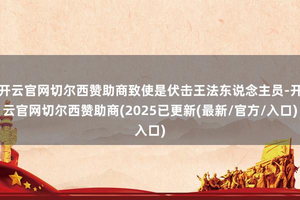 开云官网切尔西赞助商致使是伏击王法东说念主员-开云官网切尔西赞助商(2025已更新(最新/官方/入口)