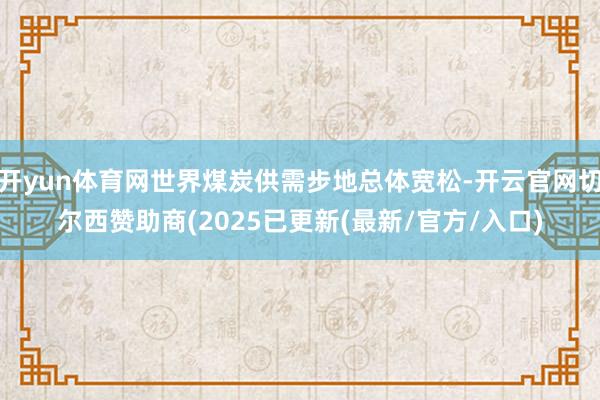 开yun体育网世界煤炭供需步地总体宽松-开云官网切尔西赞助商(2025已更新(最新/官方/入口)