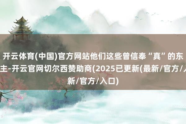 开云体育(中国)官方网站他们这些曾信奉“真”的东说念主-开云官网切尔西赞助商(2025已更新(最新/官方/入口)