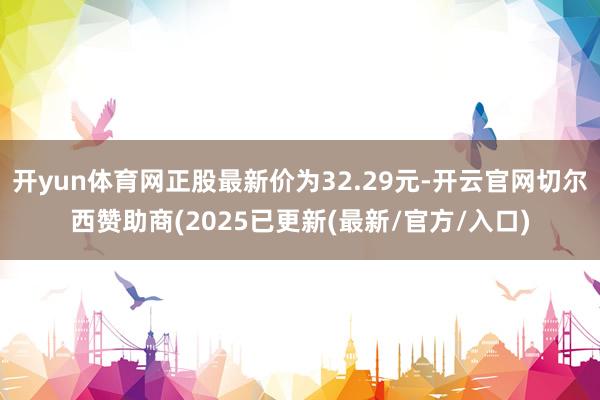 开yun体育网正股最新价为32.29元-开云官网切尔西赞助商(2025已更新(最新/官方/入口)
