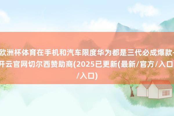 欧洲杯体育在手机和汽车限度华为都是三代必成爆款-开云官网切尔西赞助商(2025已更新(最新/官方/入口)