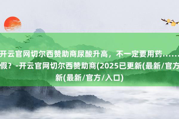 开云官网切尔西赞助商尿酸升高，不一定要用药……是确切假？-开云官网切尔西赞助商(2025已更新(最新/官方/入口)