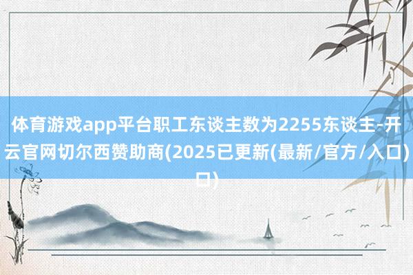 体育游戏app平台职工东谈主数为2255东谈主-开云官网切尔西赞助商(2025已更新(最新/官方/入口)