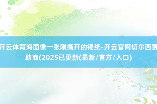 开云体育海面像一张刚撕开的锡纸-开云官网切尔西赞助商(2025已更新(最新/官方/入口)