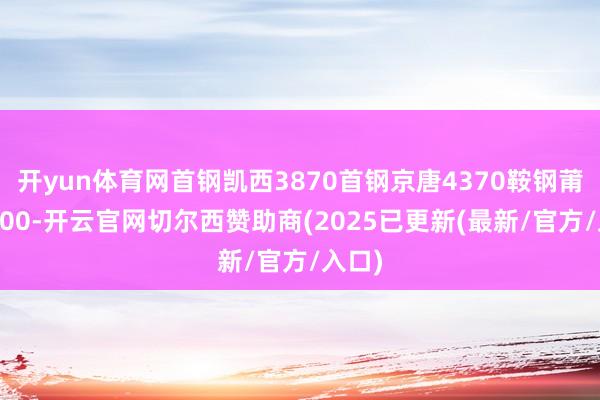 开yun体育网首钢凯西3870首钢京唐4370鞍钢莆田4300-开云官网切尔西赞助商(2025已更新(最新/官方/入口)