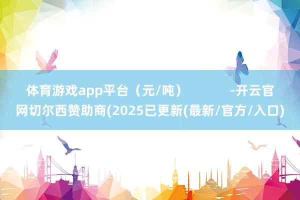 体育游戏app平台（元/吨）            -开云官网切尔西赞助商(2025已更新(最新/官方/入口)