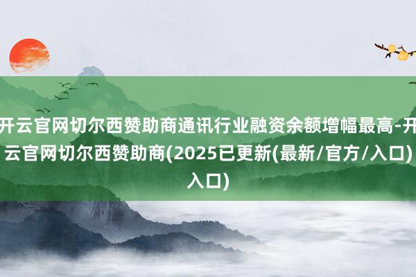 开云官网切尔西赞助商通讯行业融资余额增幅最高-开云官网切尔西赞助商(2025已更新(最新/官方/入口)