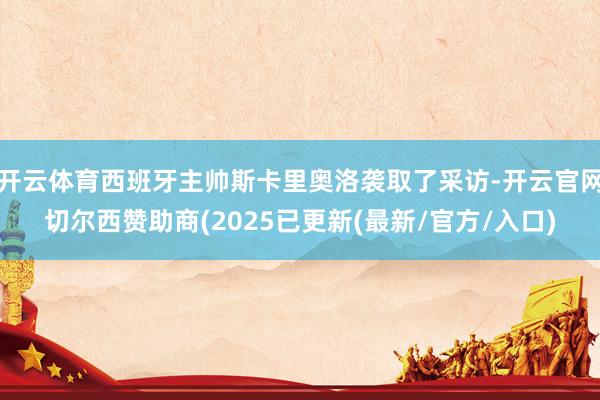 开云体育西班牙主帅斯卡里奥洛袭取了采访-开云官网切尔西赞助商(2025已更新(最新/官方/入口)