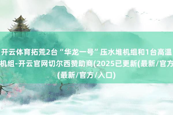 开云体育拓荒2台“华龙一号”压水堆机组和1台高温气冷堆机组-开云官网切尔西赞助商(2025已更新(最新/官方/入口)
