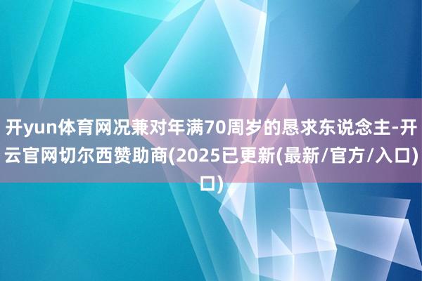 开yun体育网况兼对年满70周岁的恳求东说念主-开云官网切尔西赞助商(2025已更新(最新/官方/入口)