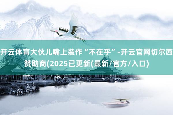 开云体育大伙儿嘴上装作“不在乎”-开云官网切尔西赞助商(2025已更新(最新/官方/入口)