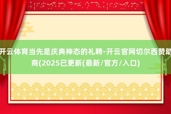 开云体育当先是庆典神态的礼聘-开云官网切尔西赞助商(2025已更新(最新/官方/入口)