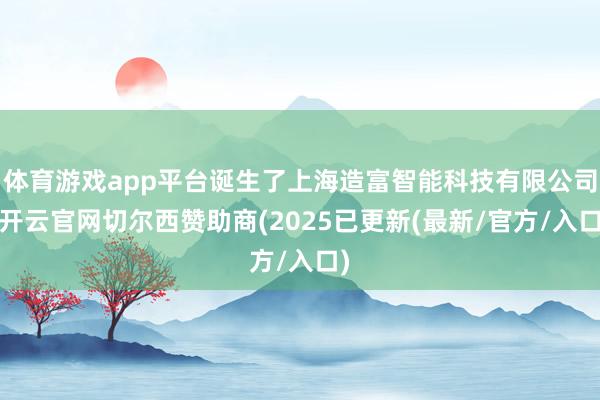 体育游戏app平台诞生了上海造富智能科技有限公司-开云官网切尔西赞助商(2025已更新(最新/官方/入口)