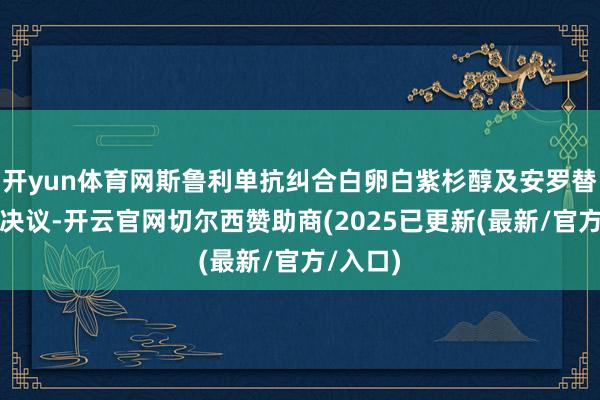 开yun体育网斯鲁利单抗纠合白卵白紫杉醇及安罗替尼三联决议-开云官网切尔西赞助商(2025已更新(最新/官方/入口)
