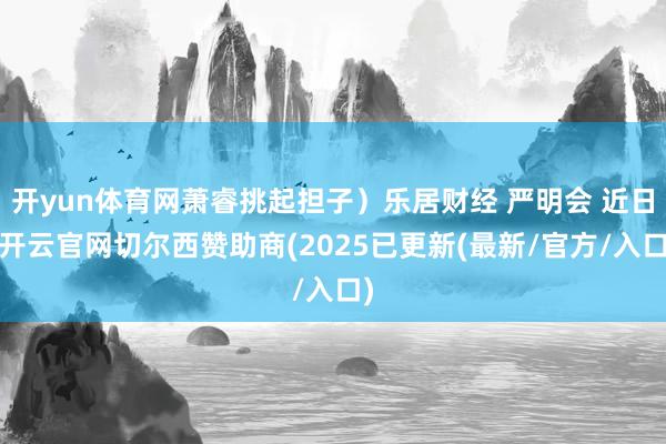 开yun体育网萧睿挑起担子）乐居财经 严明会 近日-开云官网切尔西赞助商(2025已更新(最新/官方/入口)