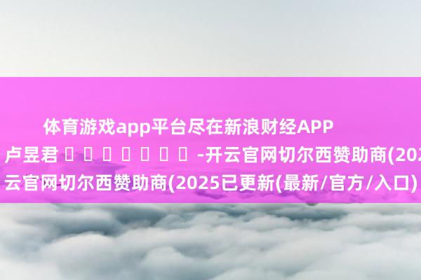 体育游戏app平台尽在新浪财经APP            						包袱裁剪：卢昱君 							-开云官网切尔西赞助商(2025已更新(最新/官方/入口)