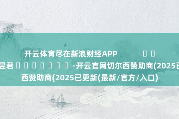 开云体育尽在新浪财经APP            						包袱剪辑：卢昱君 							-开云官网切尔西赞助商(2025已更新(最新/官方/入口)
