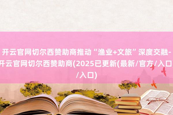 开云官网切尔西赞助商推动“渔业+文旅”深度交融-开云官网切尔西赞助商(2025已更新(最新/官方/入口)