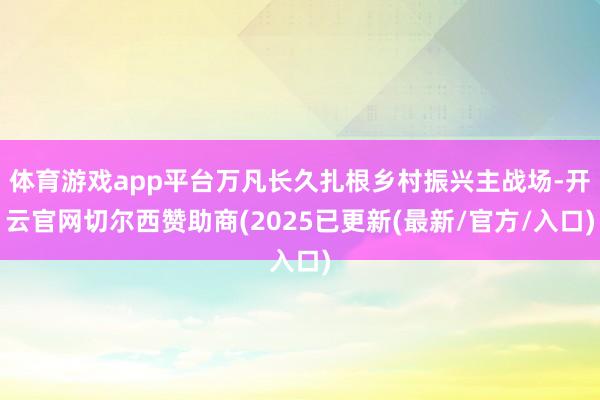 体育游戏app平台万凡长久扎根乡村振兴主战场-开云官网切尔西赞助商(2025已更新(最新/官方/入口)