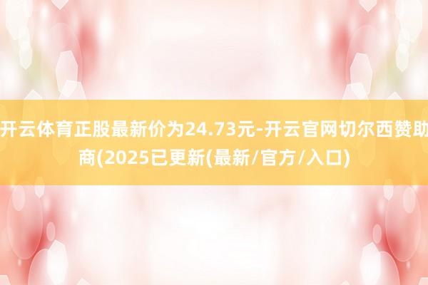 开云体育正股最新价为24.73元-开云官网切尔西赞助商(2025已更新(最新/官方/入口)