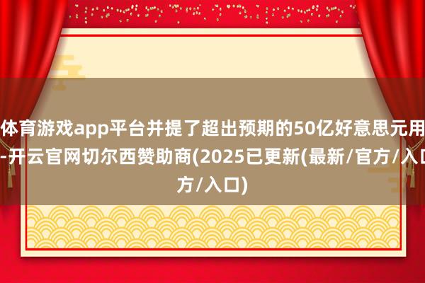 体育游戏app平台并提了超出预期的50亿好意思元用度-开云官网切尔西赞助商(2025已更新(最新/官方/入口)