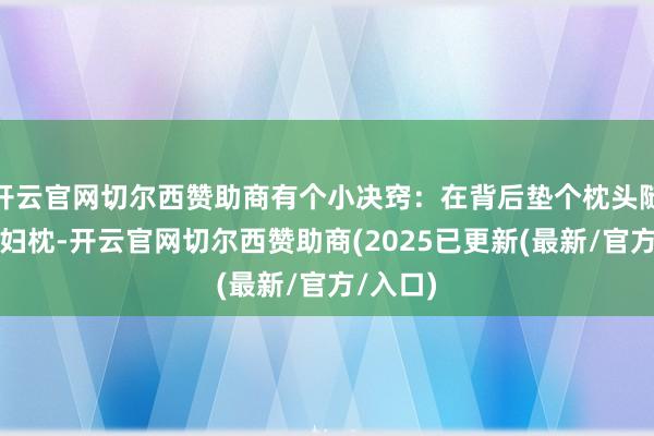 开云官网切尔西赞助商有个小决窍:在背后垫个枕头随机用妊妇枕-开云官网切尔西赞助商(2025已更新(最新/官方/入口)