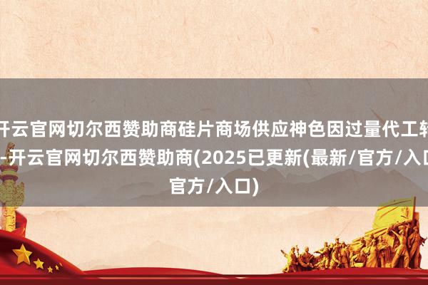 开云官网切尔西赞助商硅片商场供应神色因过量代工转差-开云官网切尔西赞助商(2025已更新(最新/官方/入口)