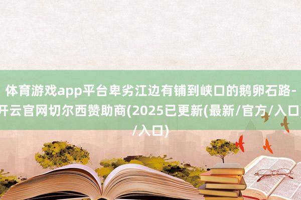 体育游戏app平台卑劣江边有铺到峡口的鹅卵石路-开云官网切尔西赞助商(2025已更新(最新/官方/入口)