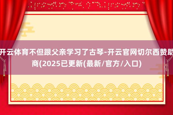 开云体育不但跟父亲学习了古琴-开云官网切尔西赞助商(2025已更新(最新/官方/入口)