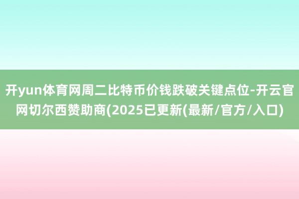 开yun体育网　　周二比特币价钱跌破关键点位-开云官网切尔西赞助商(2025已更新(最新/官方/入口)