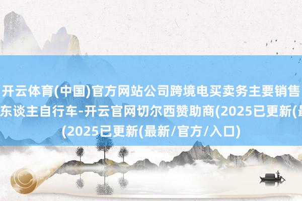 开云体育(中国)官方网站公司跨境电买卖务主要销售儿童自行车和成东谈主自行车-开云官网切尔西赞助商(2025已更新(最新/官方/入口)