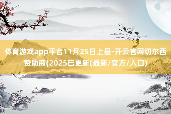 体育游戏app平台　　11月25日上昼-开云官网切尔西赞助商(2025已更新(最新/官方/入口)