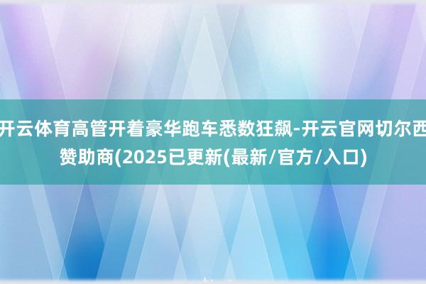 开云体育高管开着豪华跑车悉数狂飙-开云官网切尔西赞助商(2025已更新(最新/官方/入口)