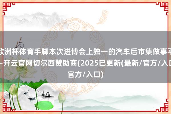欧洲杯体育手脚本次进博会上独一的汽车后市集做事平台-开云官网切尔西赞助商(2025已更新(最新/官方/入口)