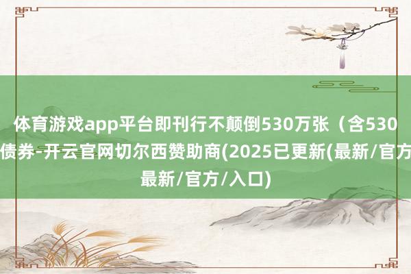 体育游戏app平台即刊行不颠倒530万张(含530万张)债券-开云官网切尔西赞助商(2025已更新(最新/官方/入口)