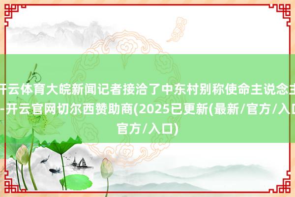 开云体育大皖新闻记者接洽了中东村别称使命主说念主员-开云官网切尔西赞助商(2025已更新(最新/官方/入口)