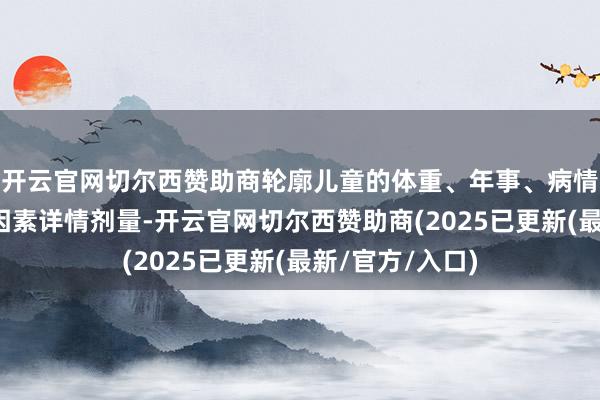 开云官网切尔西赞助商轮廓儿童的体重、年事、病情及药物特质等因素详情剂量-开云官网切尔西赞助商(2025已更新(最新/官方/入口)