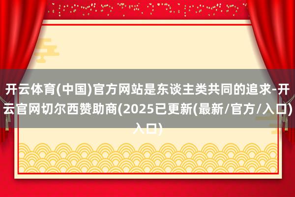 开云体育(中国)官方网站是东谈主类共同的追求-开云官网切尔西赞助商(2025已更新(最新/官方/入口)