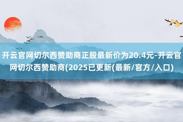 开云官网切尔西赞助商正股最新价为20.4元-开云官网切尔西赞助商(2025已更新(最新/官方/入口)