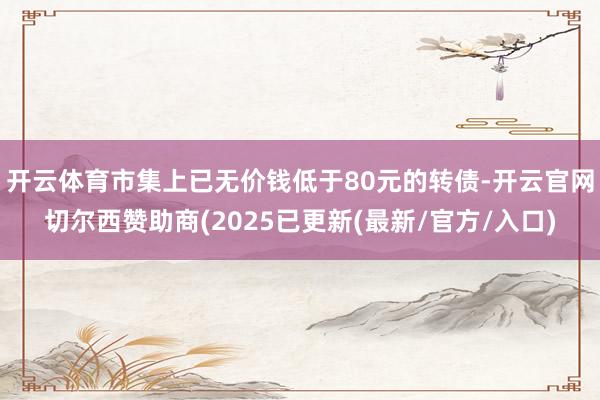 开云体育市集上已无价钱低于80元的转债-开云官网切尔西赞助商(2025已更新(最新/官方/入口)