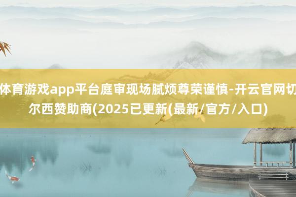 体育游戏app平台庭审现场腻烦尊荣谨慎-开云官网切尔西赞助商(2025已更新(最新/官方/入口)