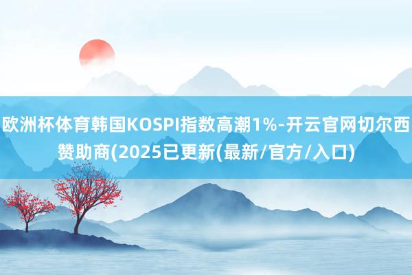 欧洲杯体育韩国KOSPI指数高潮1%-开云官网切尔西赞助商(2025已更新(最新/官方/入口)