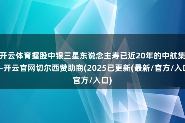 开云体育握股中银三星东说念主寿已近20年的中航集团-开云官网切尔西赞助商(2025已更新(最新/官方/入口)
